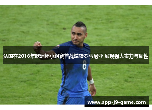 法国在2016年欧洲杯小组赛首战逆转罗马尼亚 展现强大实力与韧性